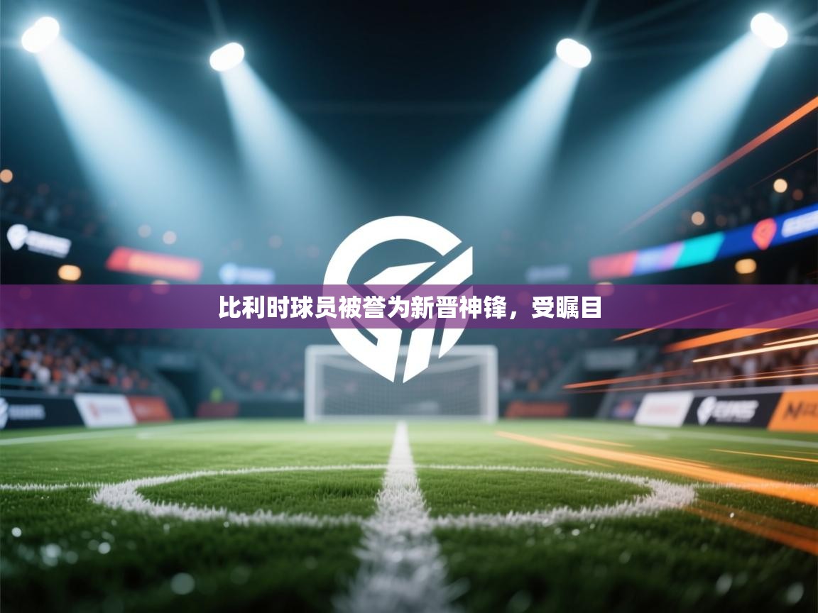 比利时球员被誉为新晋神锋,受瞩目 第1张